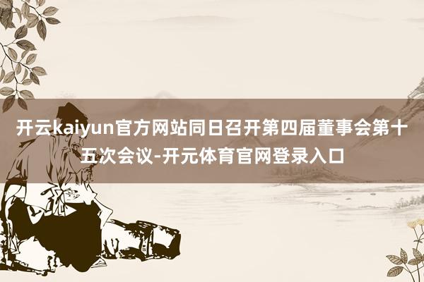 开云kaiyun官方网站同日召开第四届董事会第十五次会议-开元体育官网登录入口