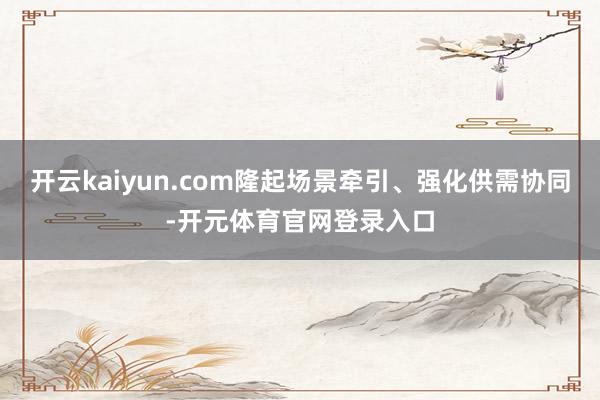 开云kaiyun.com隆起场景牵引、强化供需协同-开元体育官网登录入口