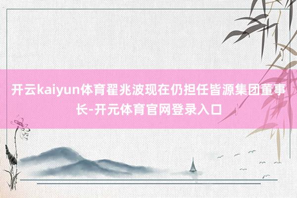 开云kaiyun体育翟兆波现在仍担任皆源集团董事长-开元体育官网登录入口