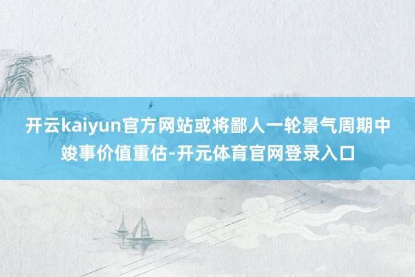 开云kaiyun官方网站或将鄙人一轮景气周期中竣事价值重估-开元体育官网登录入口