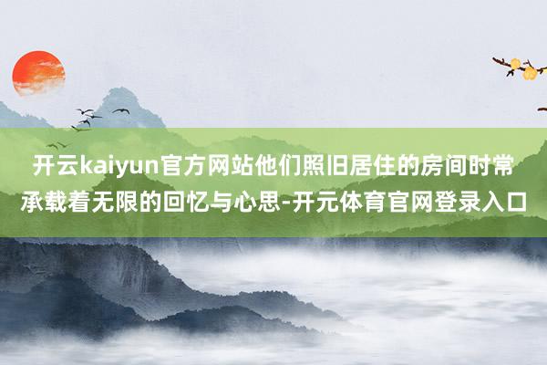 开云kaiyun官方网站他们照旧居住的房间时常承载着无限的回忆与心思-开元体育官网登录入口