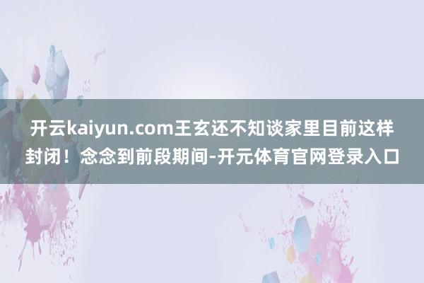 开云kaiyun.com王玄还不知谈家里目前这样封闭!念念到前段期间-开元体育官网登录入口