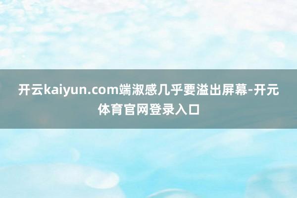 开云kaiyun.com端淑感几乎要溢出屏幕-开元体育官网登录入口