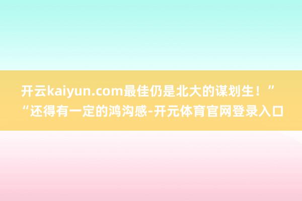 开云kaiyun.com最佳仍是北大的谋划生！” “还得有一定的鸿沟感-开元体育官网登录入口