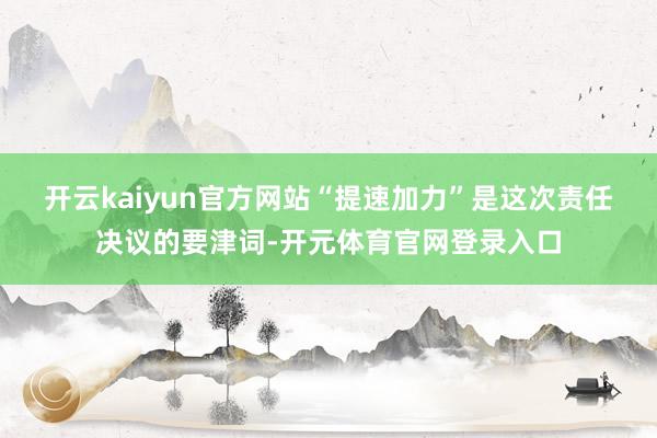 开云kaiyun官方网站 “提速加力”是这次责任决议的要津词-开元体育官网登录入口