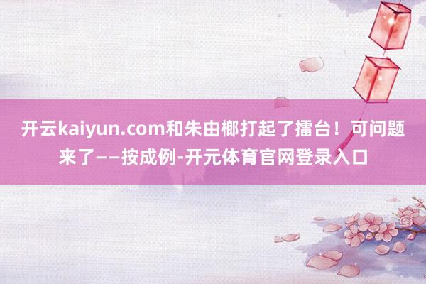 开云kaiyun.com和朱由榔打起了擂台！可问题来了——按成例-开元体育官网登录入口
