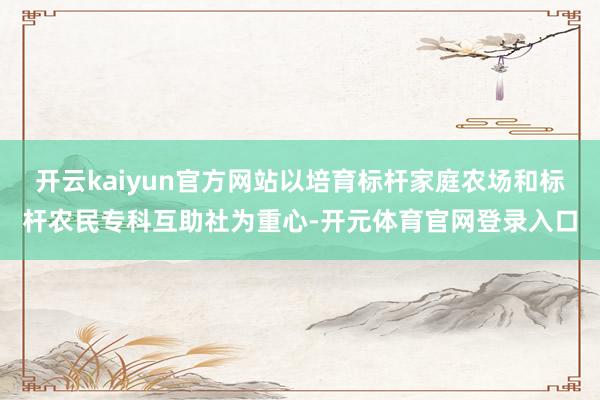 开云kaiyun官方网站以培育标杆家庭农场和标杆农民专科互助社为重心-开元体育官网登录入口