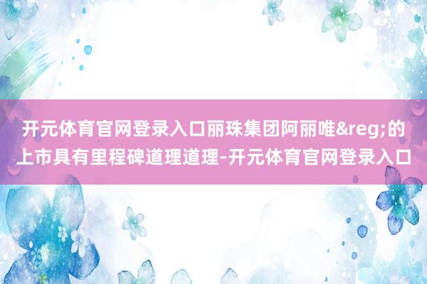 开元体育官网登录入口丽珠集团阿丽唯&reg;的上市具有里程碑道理道理-开元体育官网登录入口
