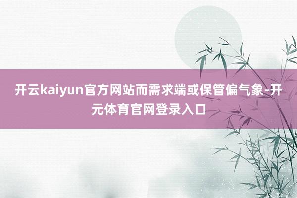 开云kaiyun官方网站而需求端或保管偏气象-开元体育官网登录入口