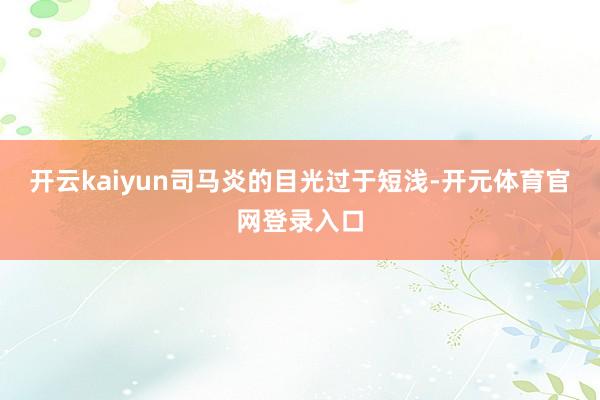 开云kaiyun司马炎的目光过于短浅-开元体育官网登录入口
