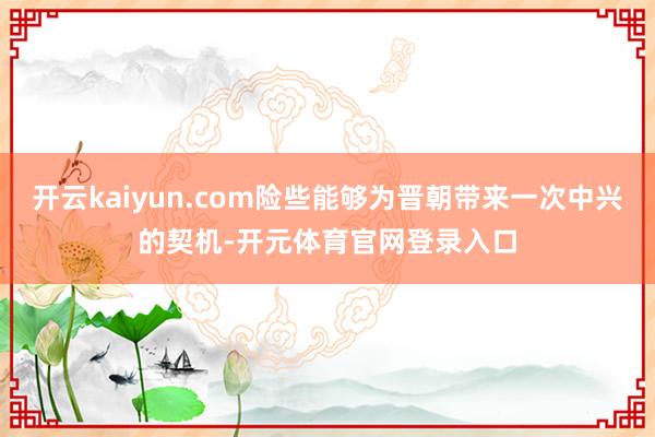 开云kaiyun.com险些能够为晋朝带来一次中兴的契机-开元体育官网登录入口