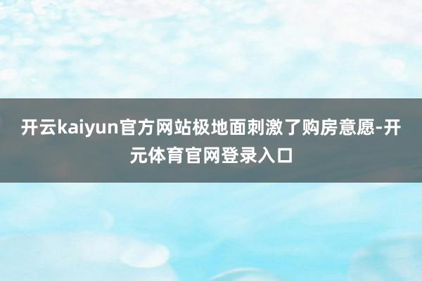 开云kaiyun官方网站极地面刺激了购房意愿-开元体育官网登录入口