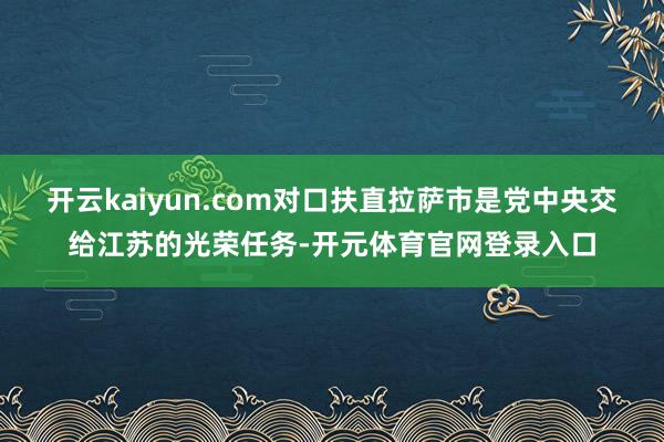 开云kaiyun.com对口扶直拉萨市是党中央交给江苏的光荣任务-开元体育官网登录入口