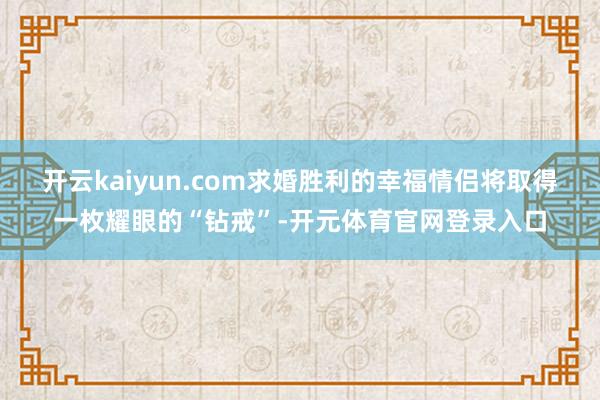 开云kaiyun.com求婚胜利的幸福情侣将取得一枚耀眼的“钻戒”-开元体育官网登录入口