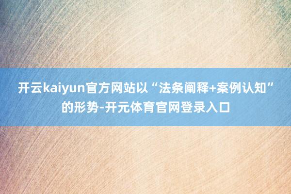 开云kaiyun官方网站以“法条阐释+案例认知”的形势-开元体育官网登录入口