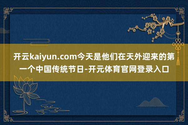 开云kaiyun.com今天是他们在天外迎来的第一个中国传统节日-开元体育官网登录入口