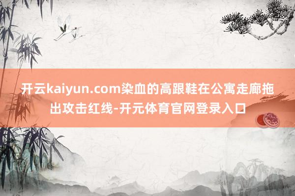 开云kaiyun.com染血的高跟鞋在公寓走廊拖出攻击红线-开元体育官网登录入口
