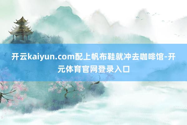 开云kaiyun.com配上帆布鞋就冲去咖啡馆-开元体育官网登录入口