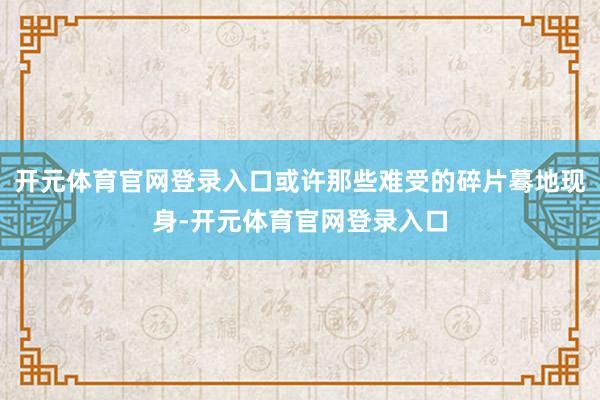 开元体育官网登录入口或许那些难受的碎片蓦地现身-开元体育官网登录入口