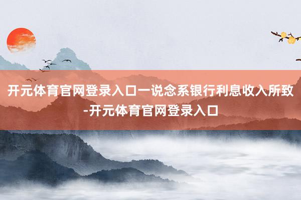 开元体育官网登录入口一说念系银行利息收入所致-开元体育官网登录入口