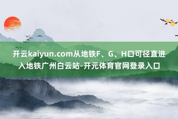 开云kaiyun.com从地铁F、G、H口可径直进入地铁广州白云站-开元体育官网登录入口