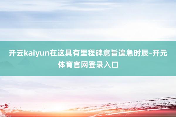 开云kaiyun在这具有里程碑意旨遑急时辰-开元体育官网登录入口