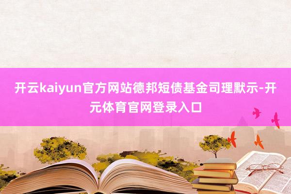 开云kaiyun官方网站德邦短债基金司理默示-开元体育官网登录入口