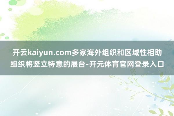 开云kaiyun.com多家海外组织和区域性相助组织将竖立特意的展台-开元体育官网登录入口