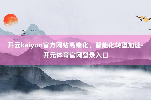 开云kaiyun官方网站高端化、智能化转型加速-开元体育官网登录入口