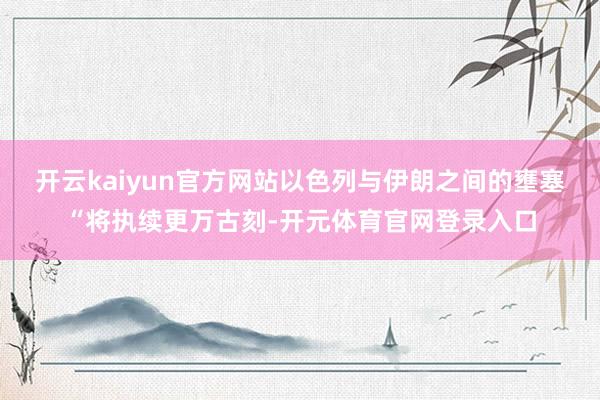 开云kaiyun官方网站以色列与伊朗之间的壅塞“将执续更万古刻-开元体育官网登录入口