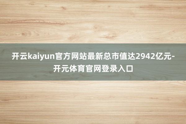 开云kaiyun官方网站最新总市值达2942亿元-开元体育官网登录入口
