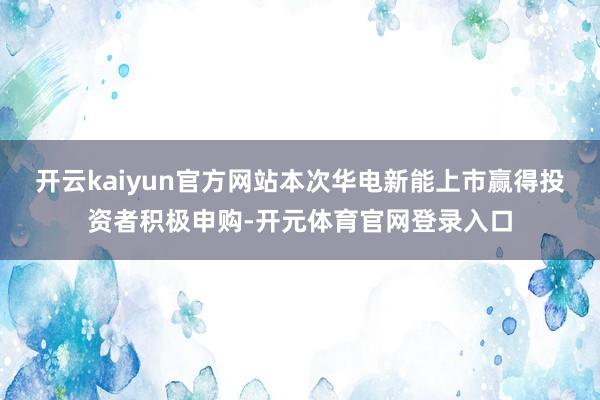 开云kaiyun官方网站　　本次华电新能上市赢得投资者积极申购-开元体育官网登录入口