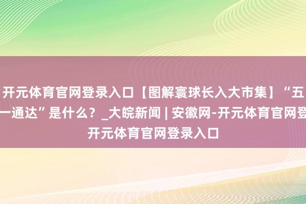 开元体育官网登录入口【图解寰球长入大市集】“五长入、一通达”是什么？_大皖新闻 | 安徽网-开元体育官网登录入口