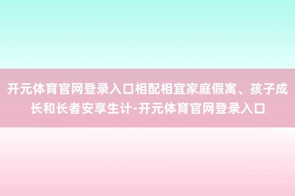开元体育官网登录入口相配相宜家庭假寓、孩子成长和长者安享生计-开元体育官网登录入口