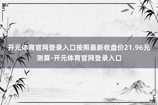 开元体育官网登录入口按照最新收盘价21.96元测算-开元体育官网登录入口
