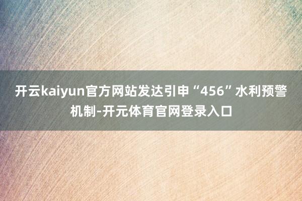 开云kaiyun官方网站发达引申“456”水利预警机制-开元体育官网登录入口
