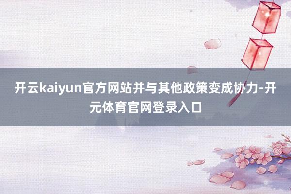 开云kaiyun官方网站并与其他政策变成协力-开元体育官网登录入口