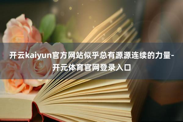 开云kaiyun官方网站似乎总有源源连续的力量-开元体育官网登录入口