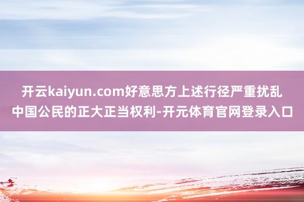 开云kaiyun.com好意思方上述行径严重扰乱中国公民的正大正当权利-开元体育官网登录入口