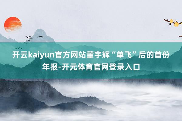 开云kaiyun官方网站　　董宇辉“单飞”后的首份年报-开元体育官网登录入口