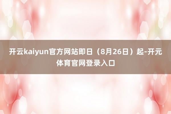 开云kaiyun官方网站即日（8月26日）起-开元体育官网登录入口