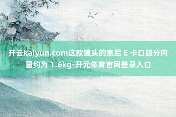 开云kaiyun.com这款镜头的索尼 E 卡口版分内量约为 1.6kg-开元体育官网登录入口
