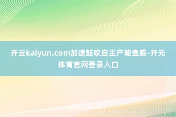 开云kaiyun.com加速鼓吹自主产能蛊惑-开元体育官网登录入口