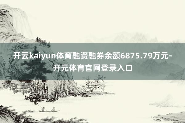开云kaiyun体育融资融券余额6875.79万元-开元体育官网登录入口