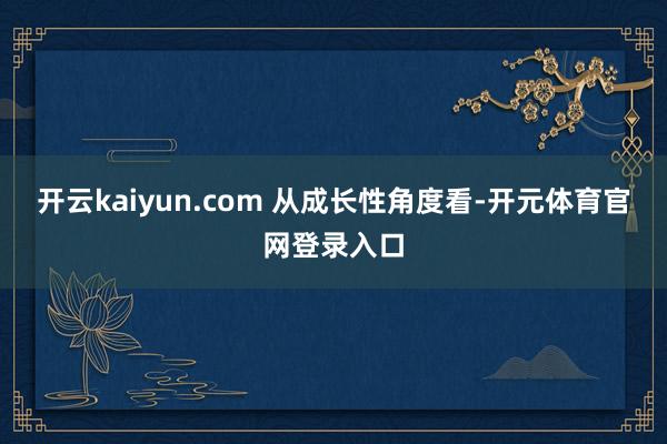 开云kaiyun.com 　　从成长性角度看-开元体育官网登录入口