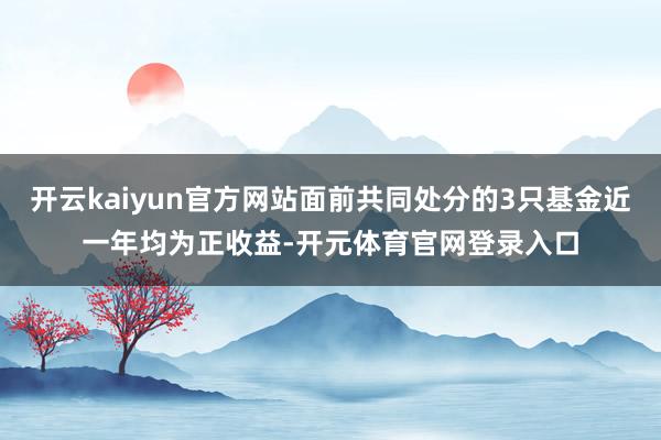 开云kaiyun官方网站面前共同处分的3只基金近一年均为正收益-开元体育官网登录入口