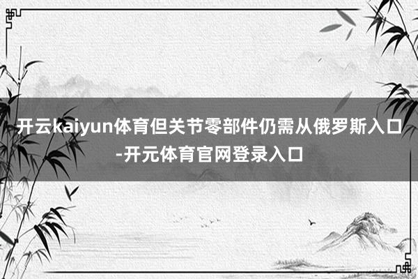 开云kaiyun体育但关节零部件仍需从俄罗斯入口-开元体育官网登录入口