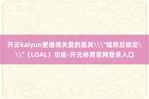 开云kaiyun更值得关爱的是其\