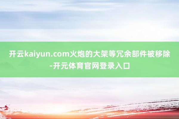 开云kaiyun.com火炮的大架等冗余部件被移除-开元体育官网登录入口