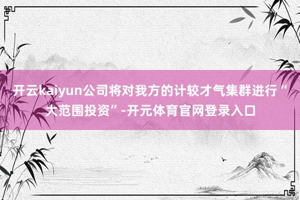 开云kaiyun公司将对我方的计较才气集群进行“大范围投资”-开元体育官网登录入口